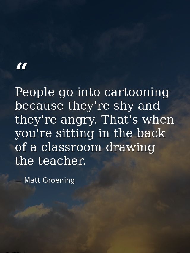 People go into cartooning because they're shy and they're angry. That's when you're sitting in the back of a classroom d — Matt Groening