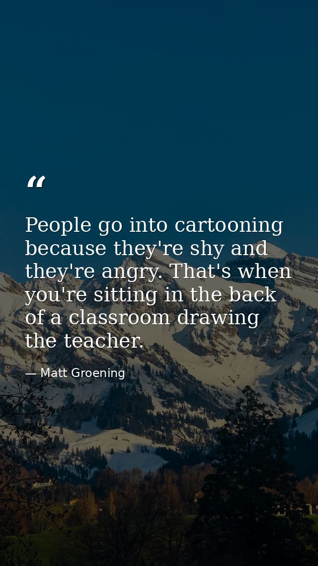 People go into cartooning because they're shy and they're angry. That's when you're sitting in the back of a classroom d — Matt Groening