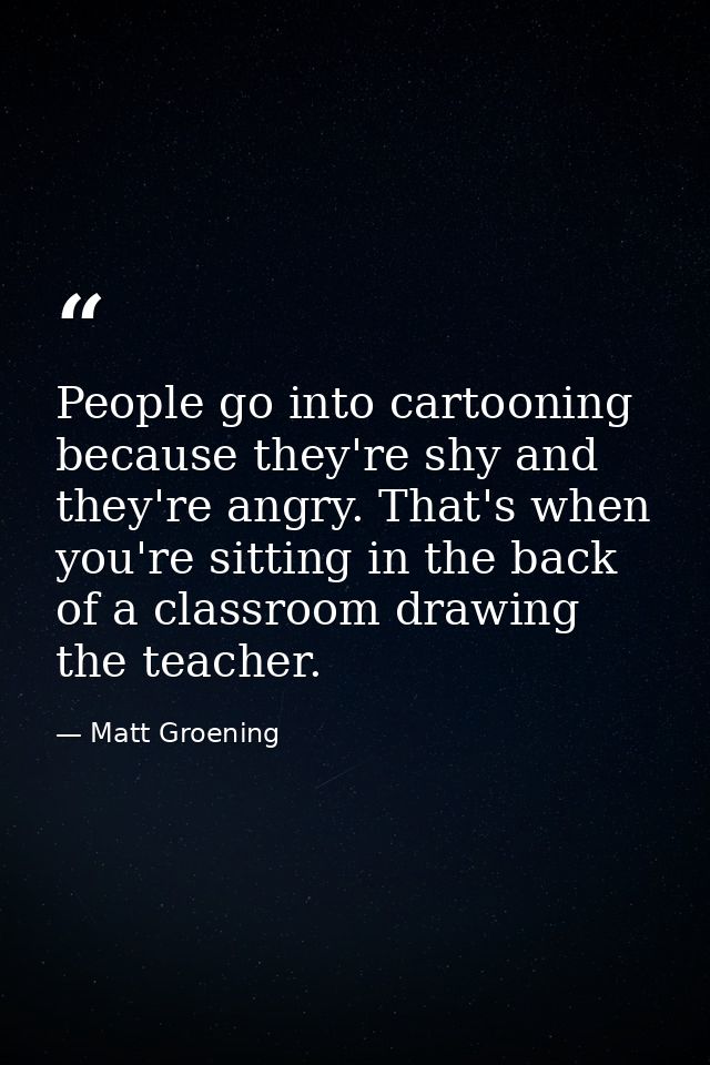 People go into cartooning because they're shy and they're angry. That's when you're sitting in the back of a classroom d — Matt Groening