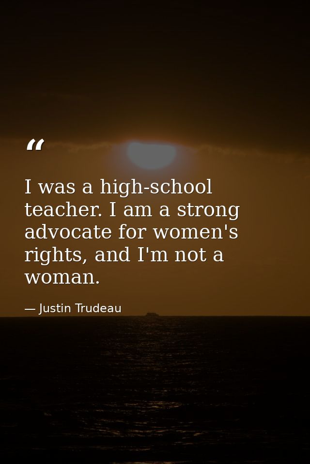 I was a high-school teacher. I am a strong advocate for women's rights, and I'm not a woman. — Justin Trudeau