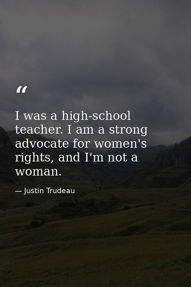 I was a high-school teacher. I am a strong advocate for women's rights, and I'm not a woman. — Justin Trudeau