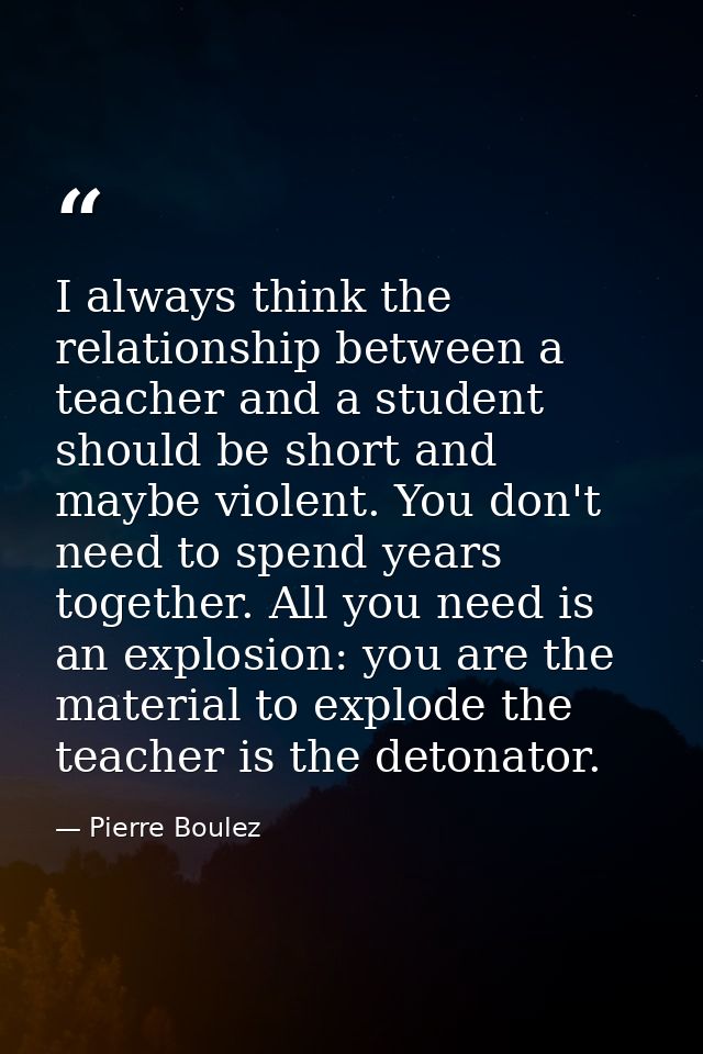 I always think the relationship between a teacher and a student should be short and maybe violent. You don't need to spe — Pierre Boulez