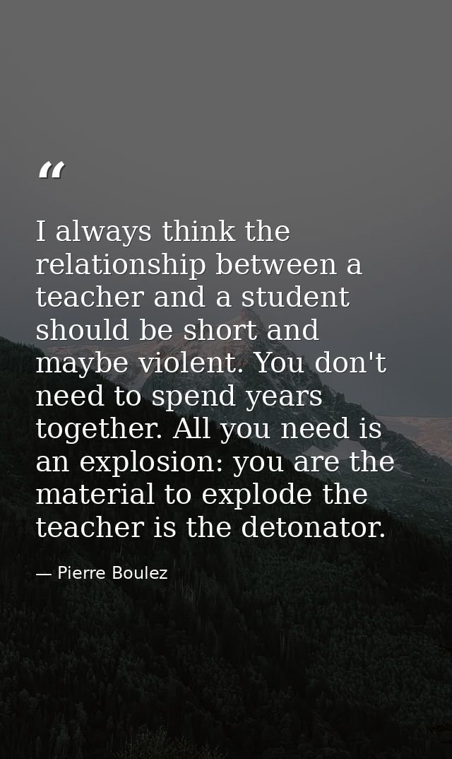 I always think the relationship between a teacher and a student should be short and maybe violent. You don't need to spe — Pierre Boulez
