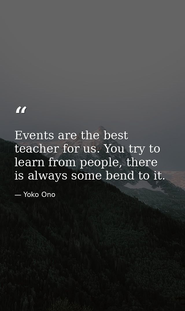 Events are the best teacher for us. You try to learn from people, there is always some bend to it. — Yoko Ono