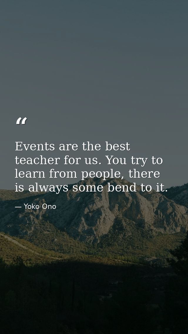 Events are the best teacher for us. You try to learn from people, there is always some bend to it. — Yoko Ono
