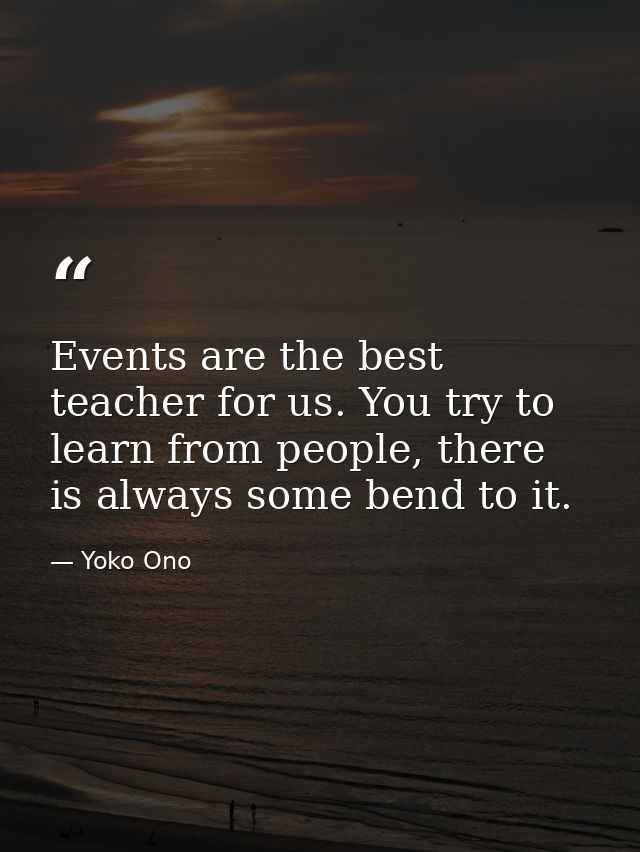 Events are the best teacher for us. You try to learn from people, there is always some bend to it. — Yoko Ono