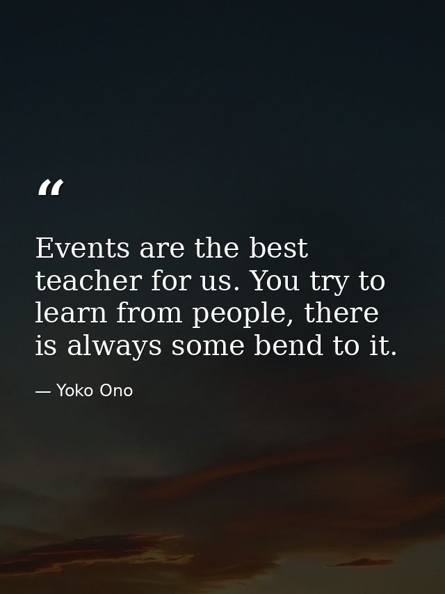 Events are the best teacher for us. You try to learn from people, there is always some bend to it. — Yoko Ono