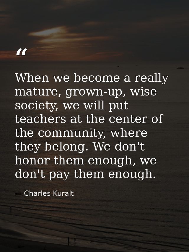 When we become a really mature, grown-up, wise society, we will put teachers at the center of the community, where they  — Charles Kuralt