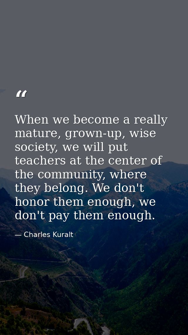 When we become a really mature, grown-up, wise society, we will put teachers at the center of the community, where they  — Charles Kuralt