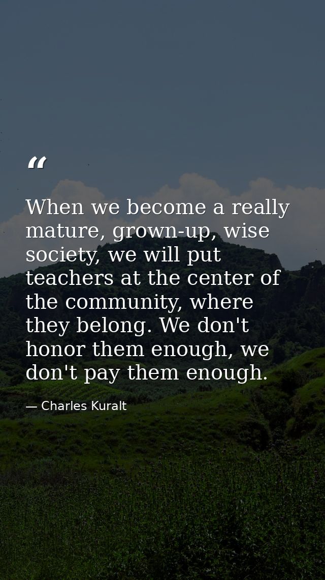 When we become a really mature, grown-up, wise society, we will put teachers at the center of the community, where they  — Charles Kuralt