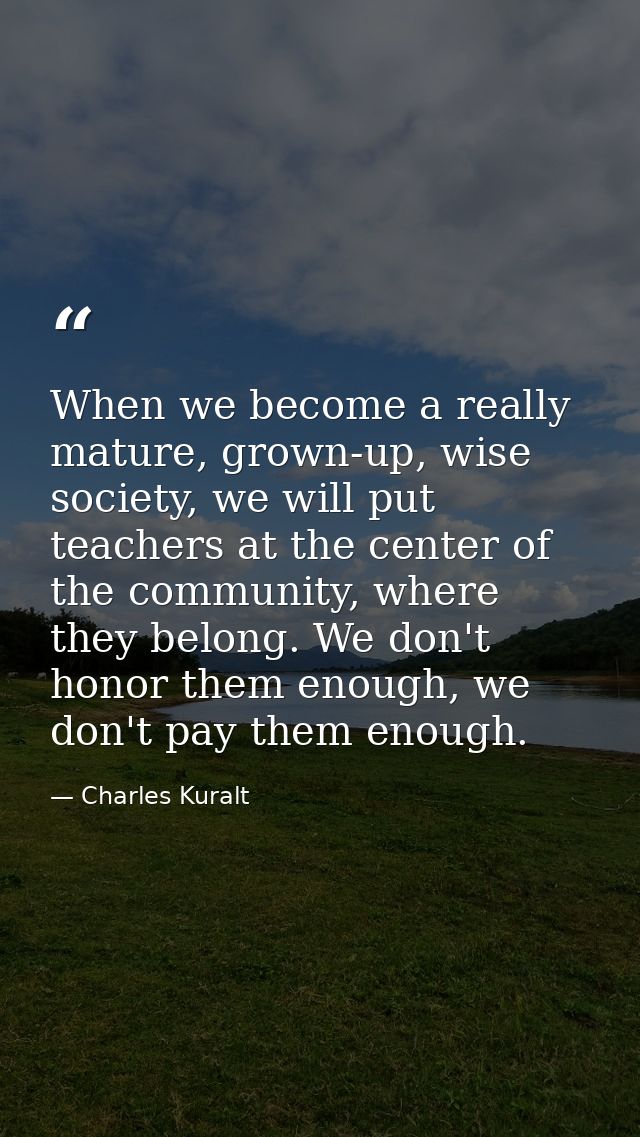 When we become a really mature, grown-up, wise society, we will put teachers at the center of the community, where they  — Charles Kuralt