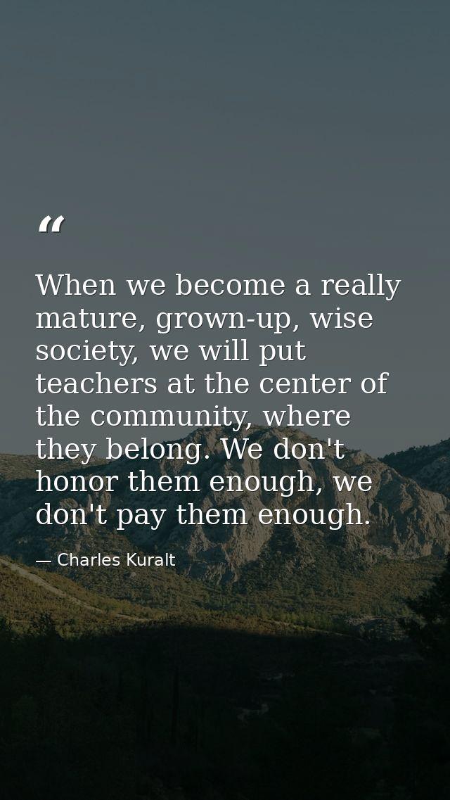 When we become a really mature, grown-up, wise society, we will put teachers at the center of the community, where they  — Charles Kuralt