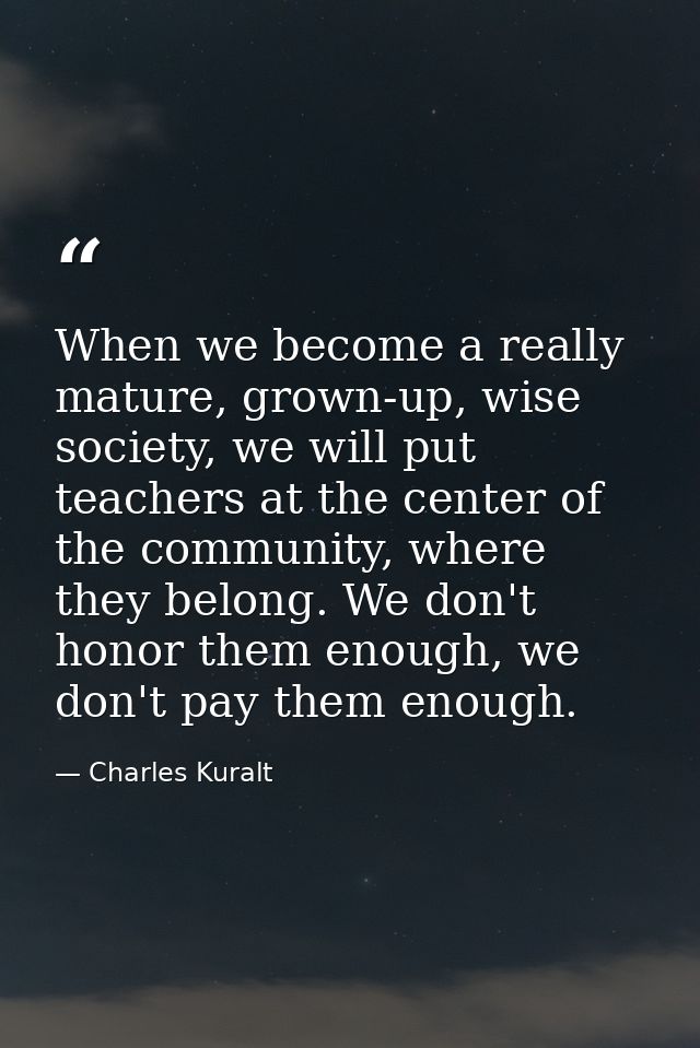 When we become a really mature, grown-up, wise society, we will put teachers at the center of the community, where they  — Charles Kuralt