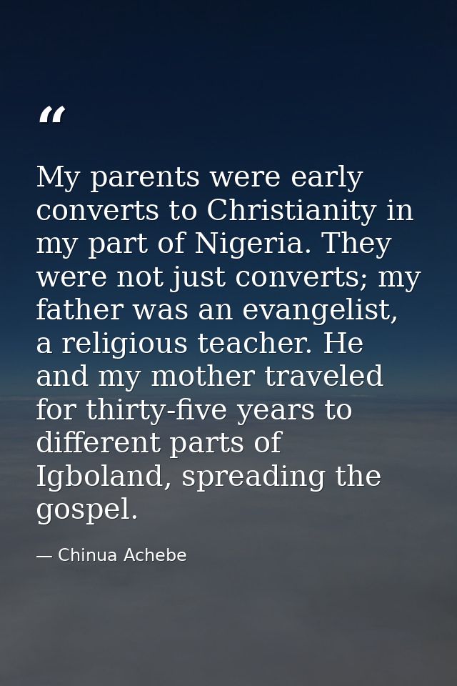 My parents were early converts to Christianity in my part of Nigeria. They were not just converts; my father was an evan — Chinua Achebe