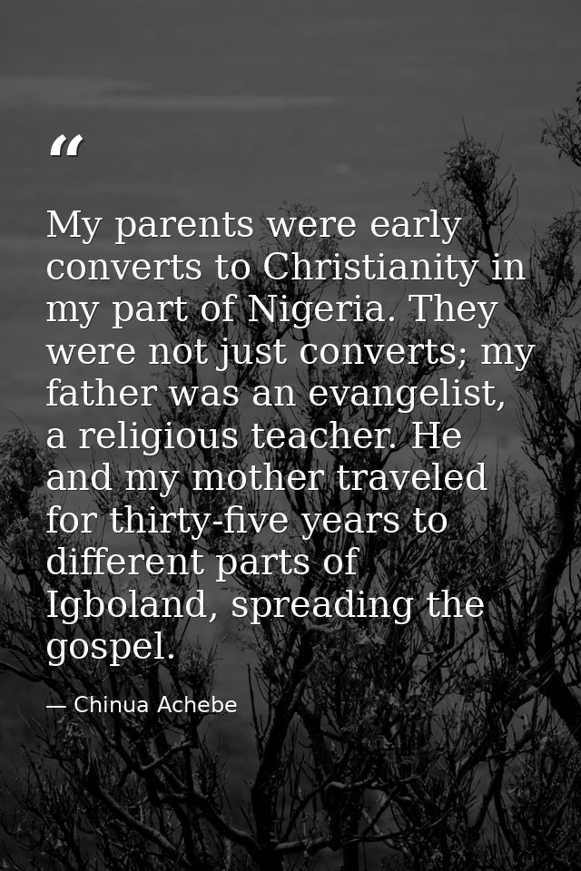 My parents were early converts to Christianity in my part of Nigeria. They were not just converts; my father was an evan — Chinua Achebe