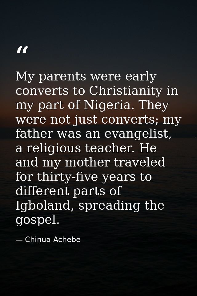 My parents were early converts to Christianity in my part of Nigeria. They were not just converts; my father was an evan — Chinua Achebe