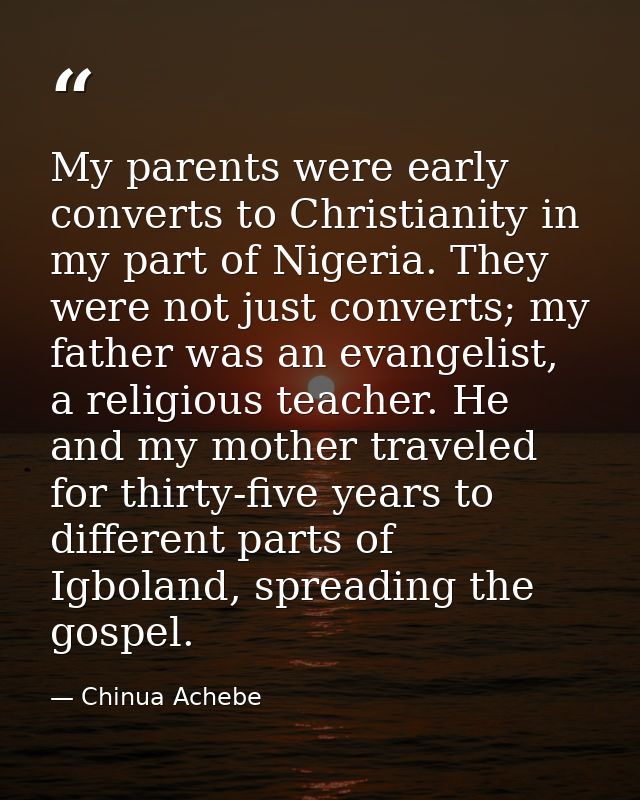 My parents were early converts to Christianity in my part of Nigeria. They were not just converts; my father was an evan — Chinua Achebe