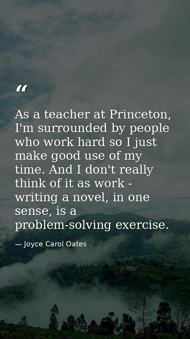 As a teacher at Princeton, I'm surrounded by people who work hard so I just make good use of my time. And I don't really — Joyce Carol Oates