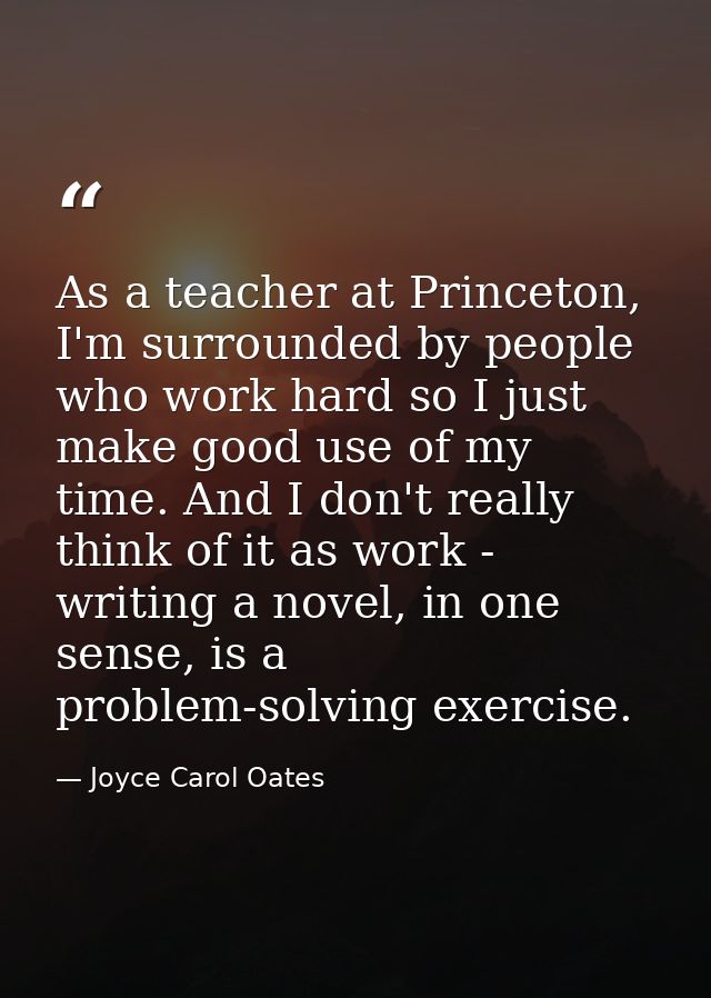 As a teacher at Princeton, I'm surrounded by people who work hard so I just make good use of my time. And I don't really — Joyce Carol Oates