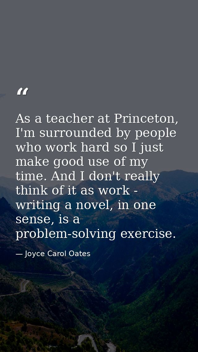 As a teacher at Princeton, I'm surrounded by people who work hard so I just make good use of my time. And I don't really — Joyce Carol Oates
