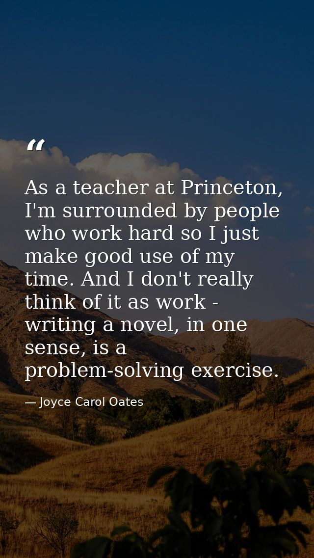 As a teacher at Princeton, I'm surrounded by people who work hard so I just make good use of my time. And I don't really — Joyce Carol Oates