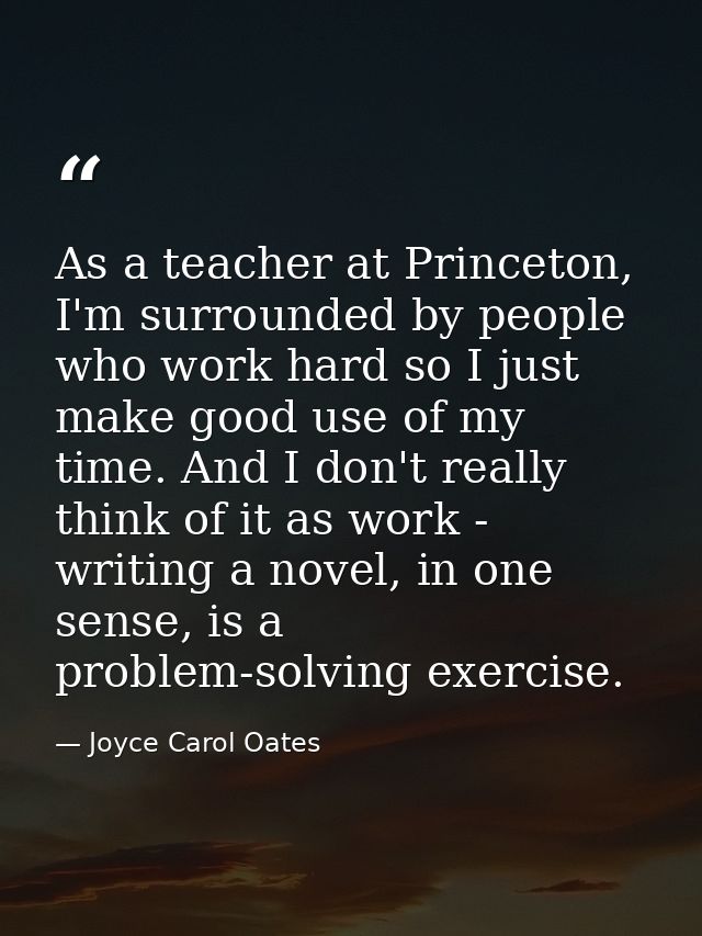 As a teacher at Princeton, I'm surrounded by people who work hard so I just make good use of my time. And I don't really — Joyce Carol Oates