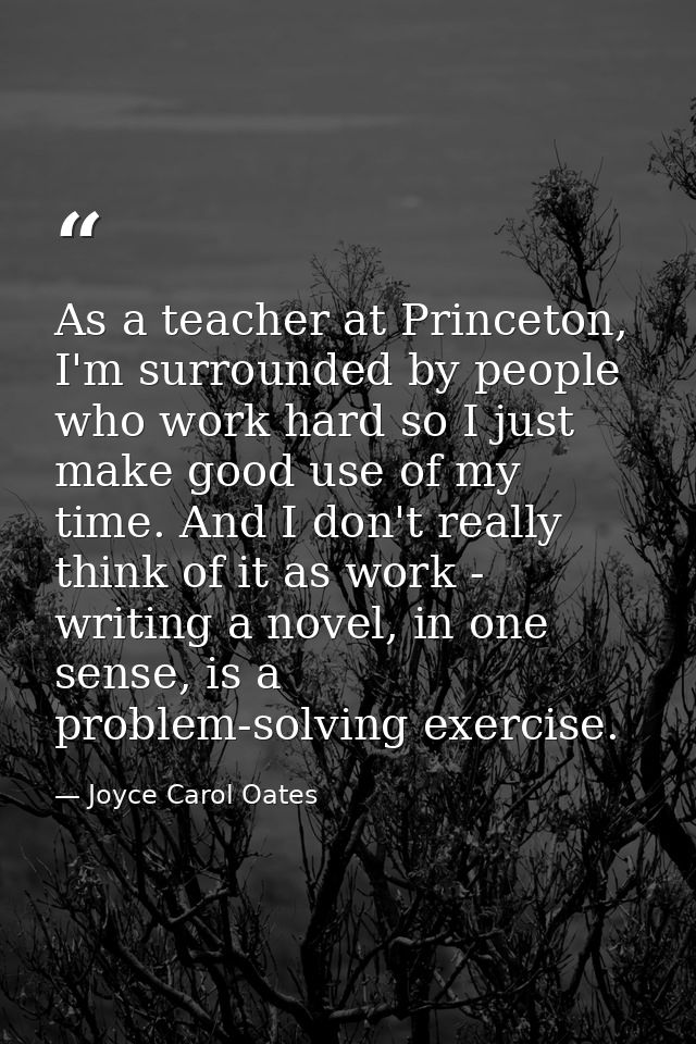 As a teacher at Princeton, I'm surrounded by people who work hard so I just make good use of my time. And I don't really — Joyce Carol Oates