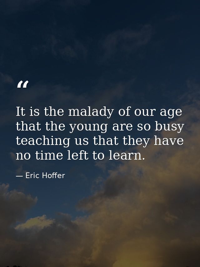 It is the malady of our age that the young are so busy teaching us that they have no time left to learn. — Eric Hoffer