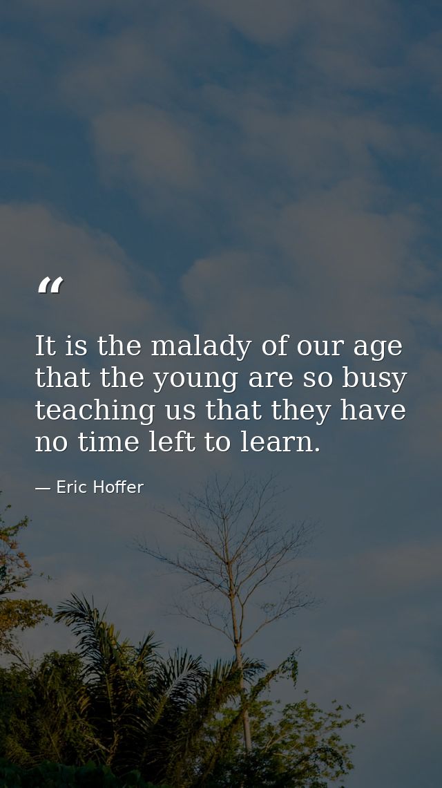 It is the malady of our age that the young are so busy teaching us that they have no time left to learn. — Eric Hoffer