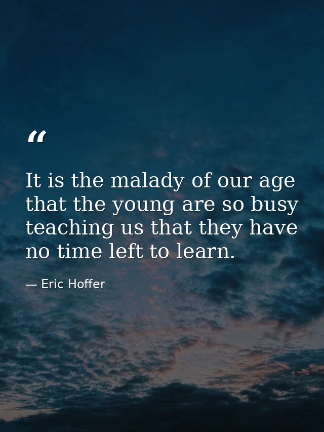 It is the malady of our age that the young are so busy teaching us that they have no time left to learn. — Eric Hoffer