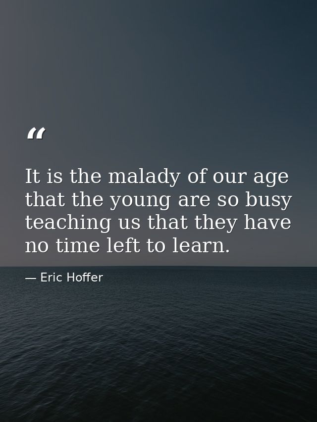 It is the malady of our age that the young are so busy teaching us that they have no time left to learn. — Eric Hoffer