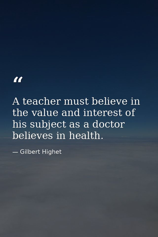A teacher must believe in the value and interest of his subject as a doctor believes in health. — Gilbert Highet