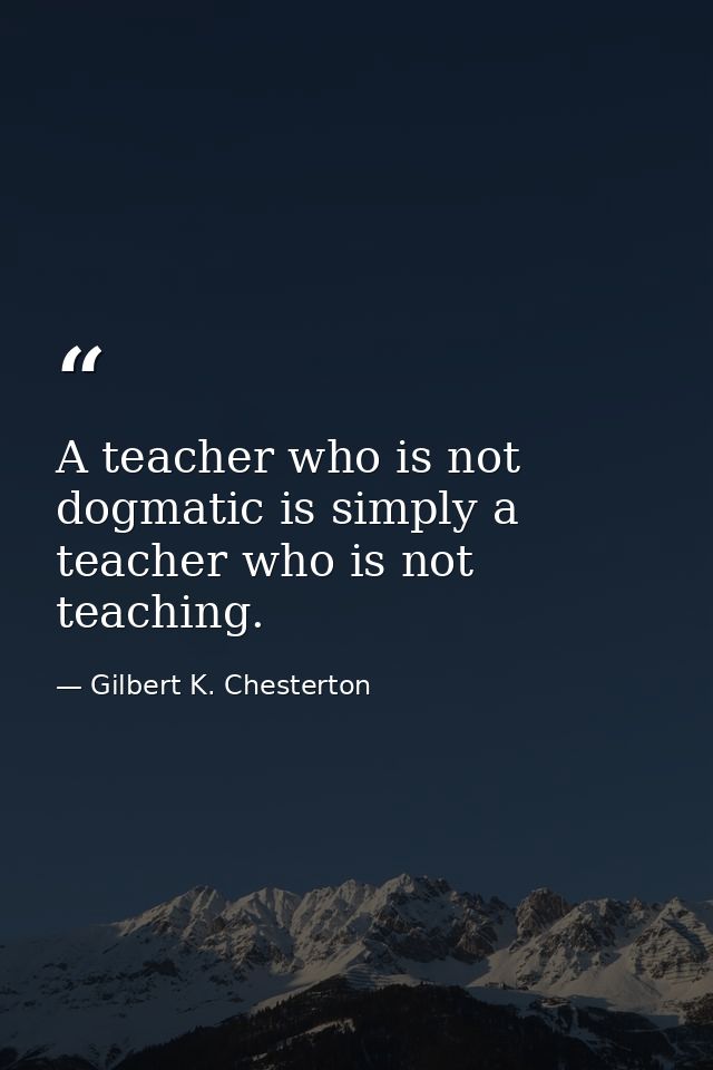 A teacher who is not dogmatic is simply a teacher who is not teaching. — Gilbert K. Chesterton