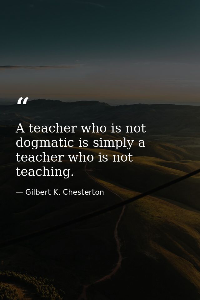 A teacher who is not dogmatic is simply a teacher who is not teaching. — Gilbert K. Chesterton