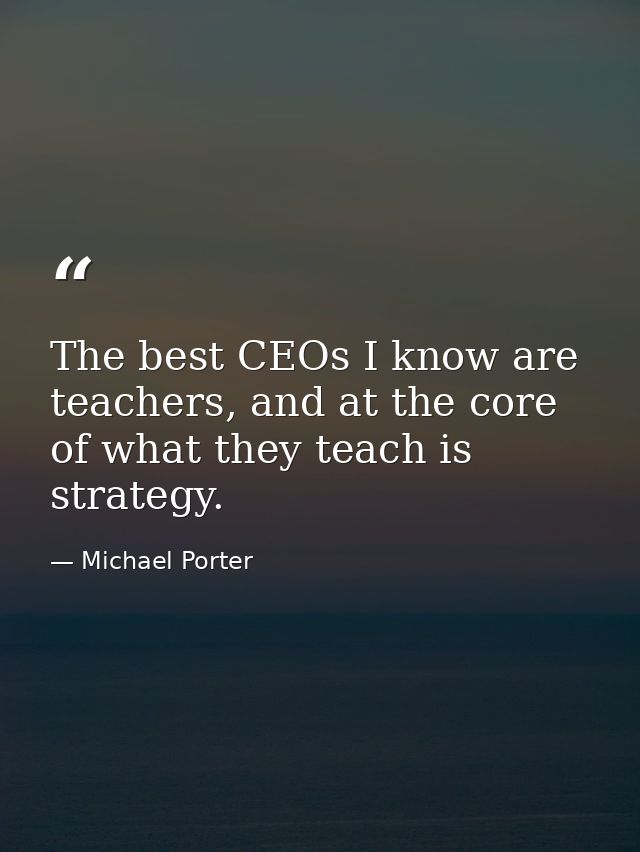 The best CEOs I know are teachers, and at the core of what they teach is strategy. — Michael Porter