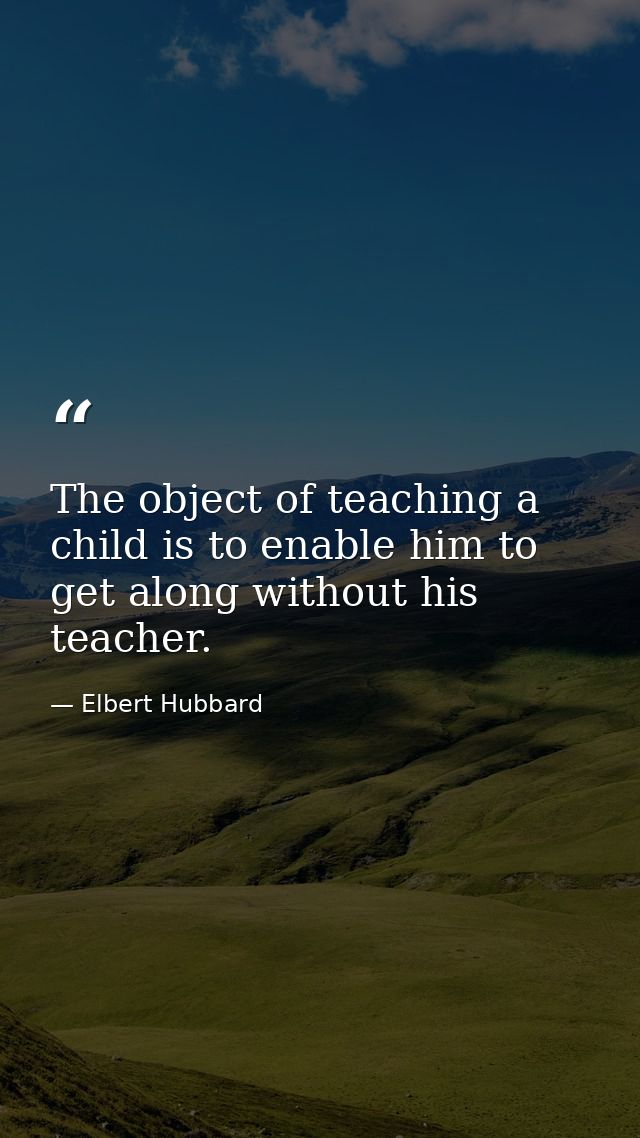 The object of teaching a child is to enable him to get along without his teacher. — Elbert Hubbard
