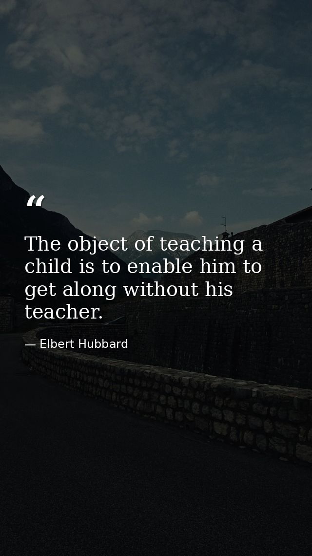 The object of teaching a child is to enable him to get along without his teacher. — Elbert Hubbard