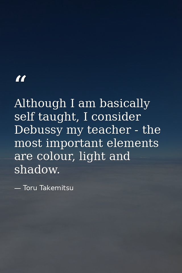 Although I am basically self taught, I consider Debussy my teacher - the most important elements are colour, light and s — Toru Takemitsu