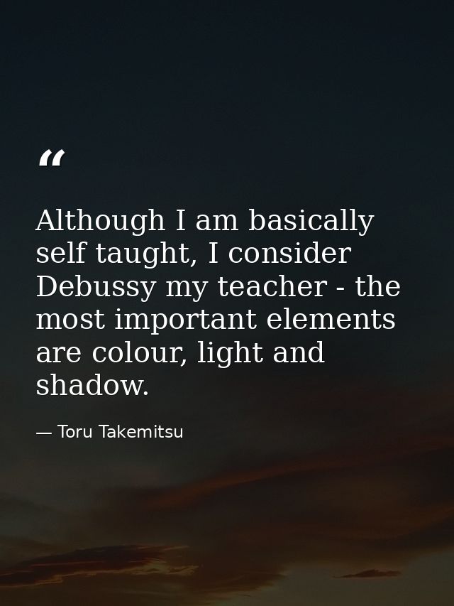Although I am basically self taught, I consider Debussy my teacher - the most important elements are colour, light and s — Toru Takemitsu