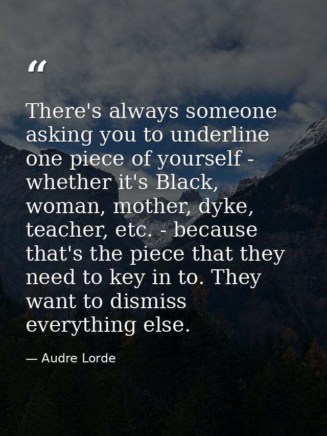 There's always someone asking you to underline one piece of yourself - whether it's Black, woman, mother, dyke, teacher, — Audre Lorde