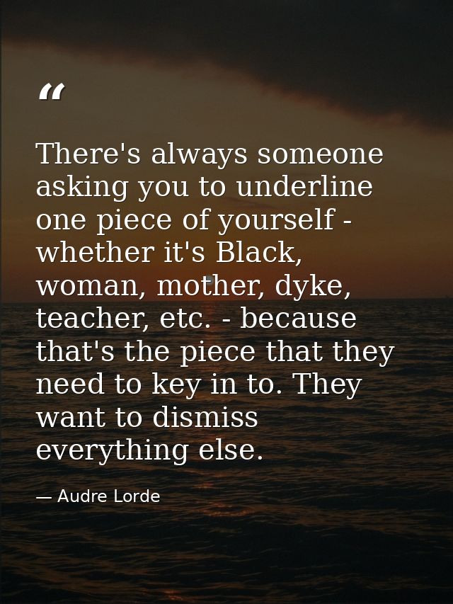 There's always someone asking you to underline one piece of yourself - whether it's Black, woman, mother, dyke, teacher, — Audre Lorde
