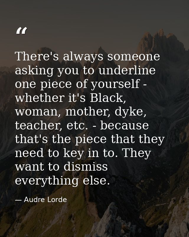 There's always someone asking you to underline one piece of yourself - whether it's Black, woman, mother, dyke, teacher, — Audre Lorde