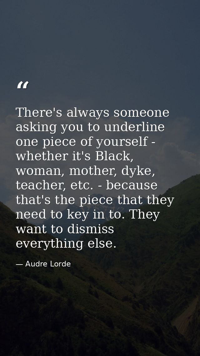 There's always someone asking you to underline one piece of yourself - whether it's Black, woman, mother, dyke, teacher, — Audre Lorde