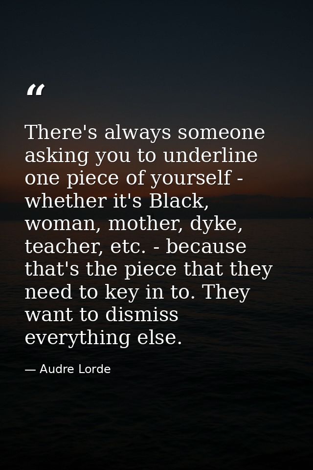 There's always someone asking you to underline one piece of yourself - whether it's Black, woman, mother, dyke, teacher, — Audre Lorde