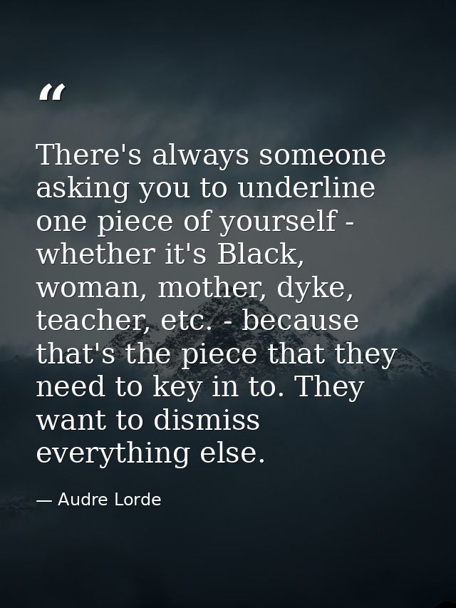There's always someone asking you to underline one piece of yourself - whether it's Black, woman, mother, dyke, teacher, — Audre Lorde