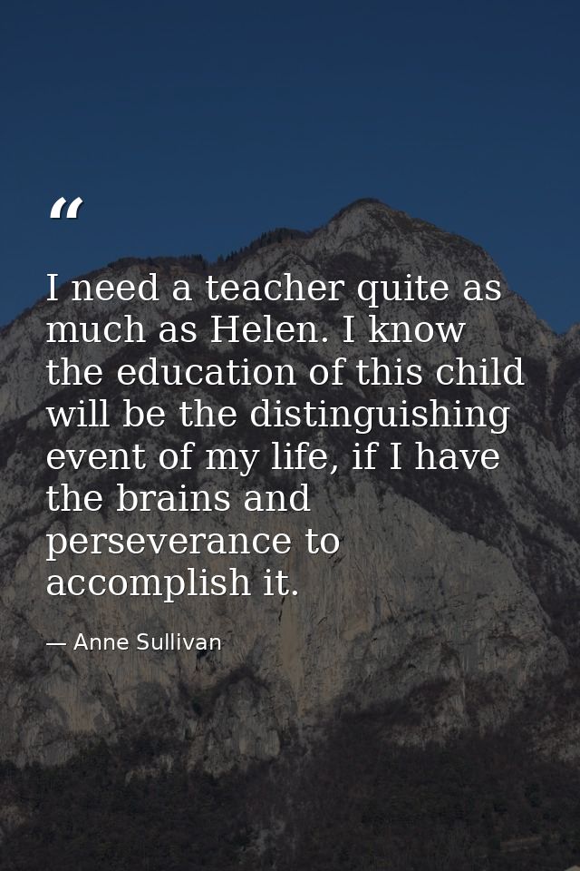 I need a teacher quite as much as Helen. I know the education of this child will be the distinguishing event of my life, — Anne Sullivan
