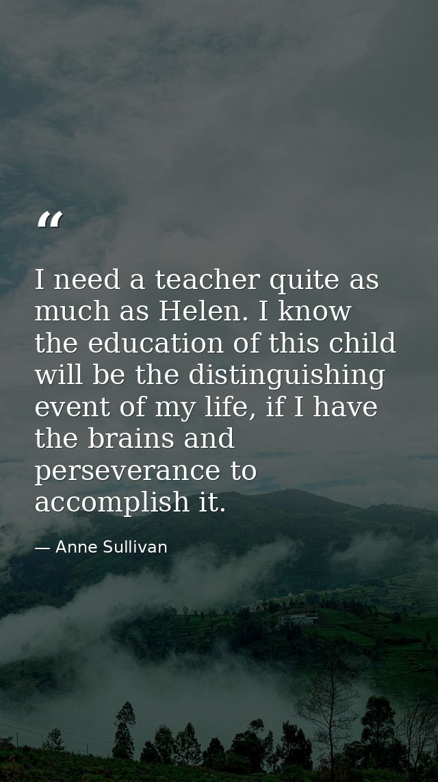 I need a teacher quite as much as Helen. I know the education of this child will be the distinguishing event of my life, — Anne Sullivan