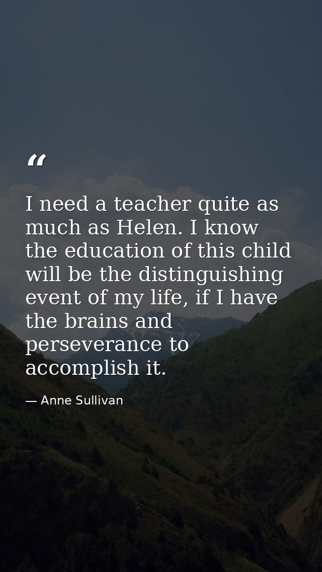 I need a teacher quite as much as Helen. I know the education of this child will be the distinguishing event of my life, — Anne Sullivan