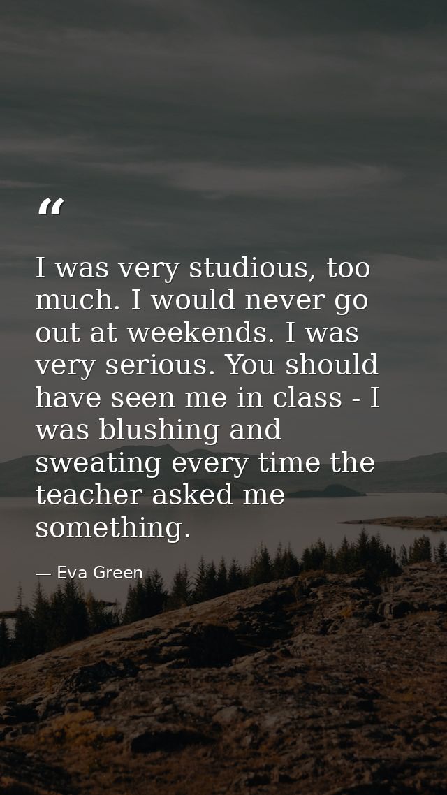I was very studious, too much. I would never go out at weekends. I was very serious. You should have seen me in class -  — Eva Green