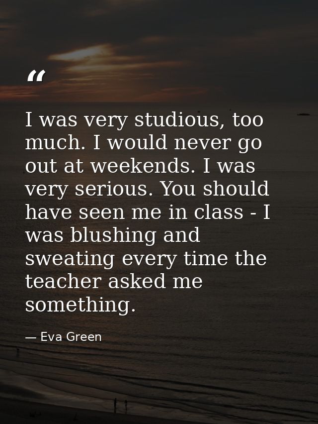 I was very studious, too much. I would never go out at weekends. I was very serious. You should have seen me in class -  — Eva Green